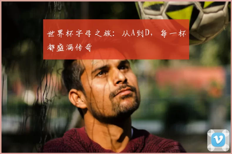 世界杯字母之旅：从A到D，每一杯都盛满传奇