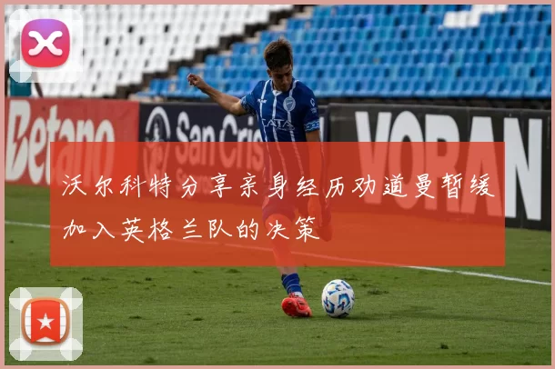 沃尔科特分享亲身经历劝道曼暂缓加入英格兰队的决策