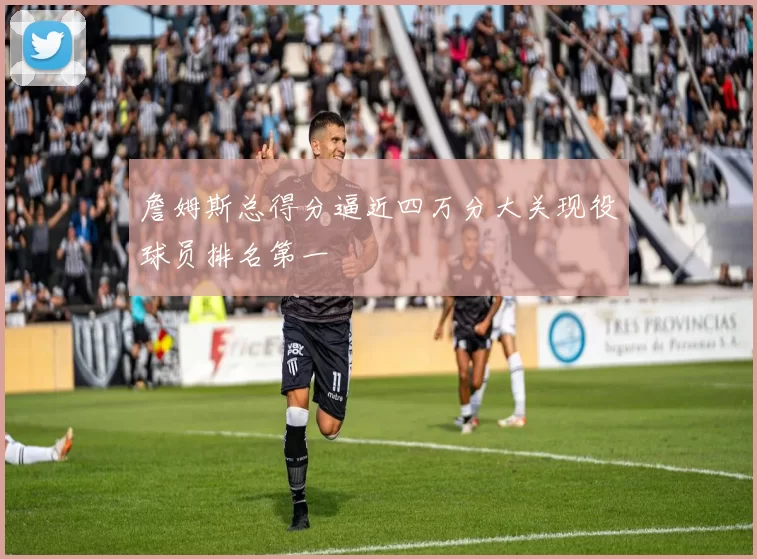 詹姆斯总得分逼近四万分大关现役球员排名第一