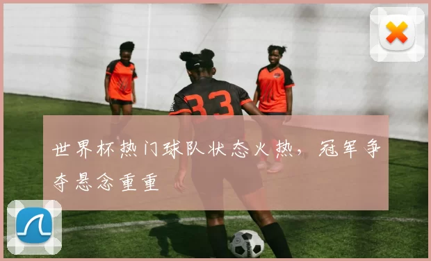 世界杯热门球队状态火热，冠军争夺悬念重重