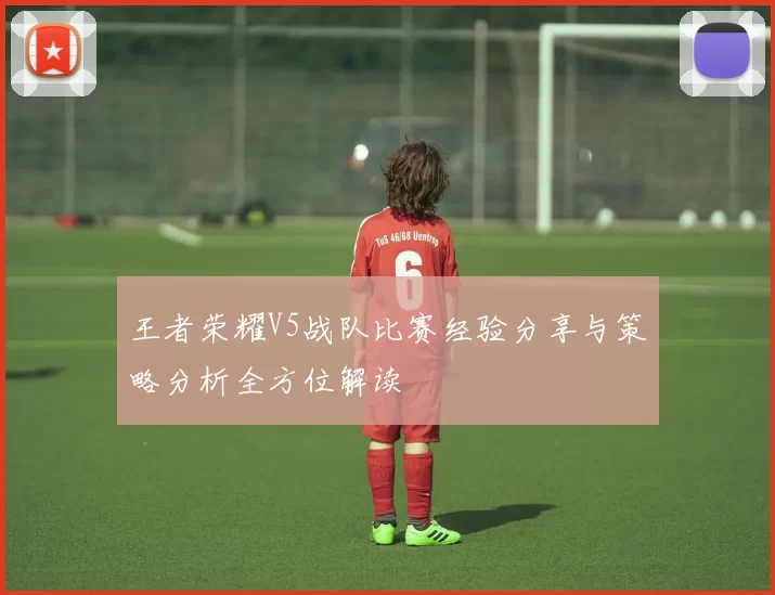 王者荣耀V5战队比赛经验分享与策略分析全方位解读