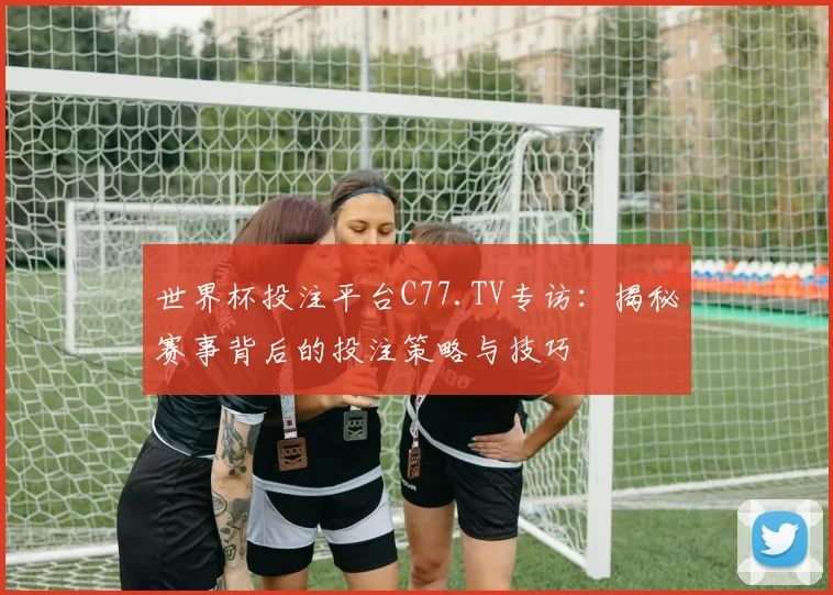 世界杯投注平台C77.TV专访：揭秘赛事背后的投注策略与技巧