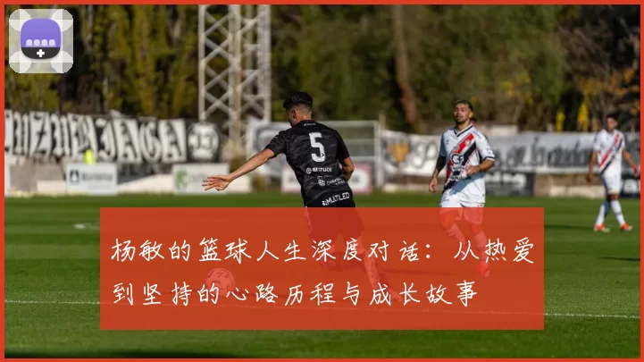 杨敏的篮球人生深度对话：从热爱到坚持的心路历程与成长故事