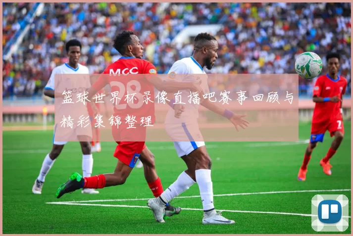 篮球世界杯录像直播吧赛事回顾与精彩集锦整理