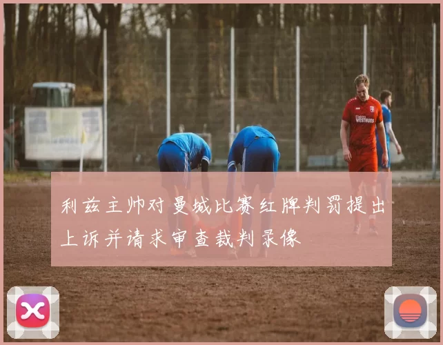 利兹主帅对曼城比赛红牌判罚提出上诉并请求审查裁判录像