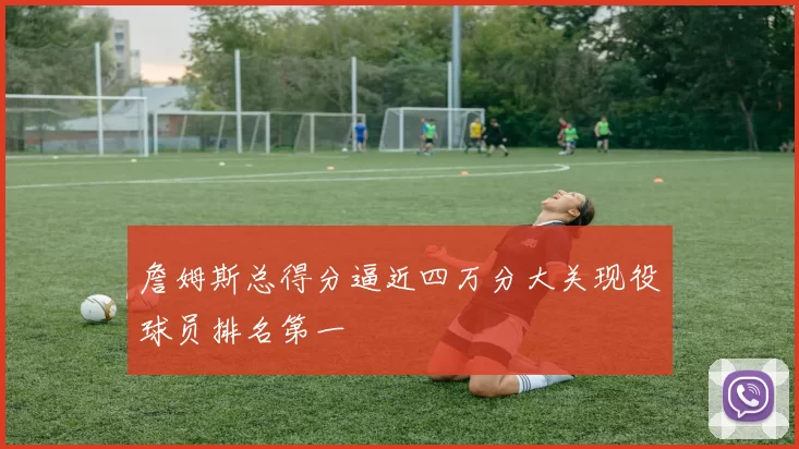 詹姆斯总得分逼近四万分大关现役球员排名第一