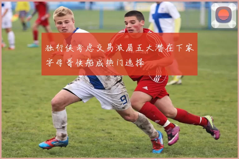 独行侠考虑交易浓眉五大潜在下家字母哥快船成热门选择