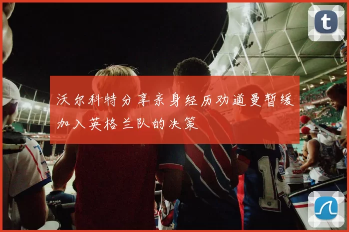 沃尔科特分享亲身经历劝道曼暂缓加入英格兰队的决策