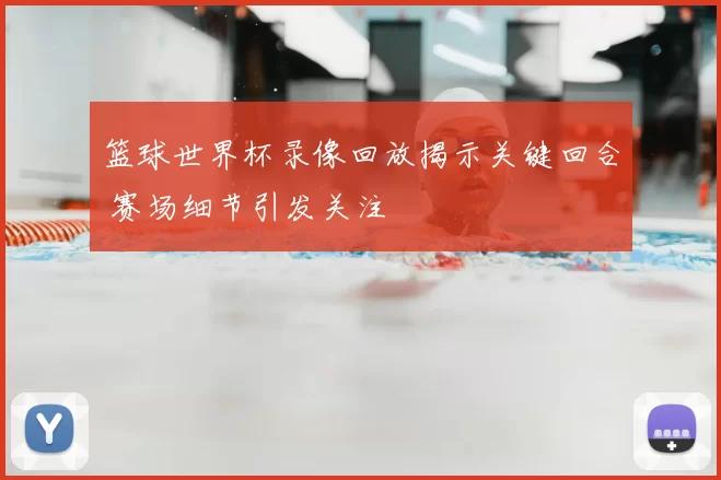 篮球世界杯录像回放揭示关键回合 赛场细节引发关注