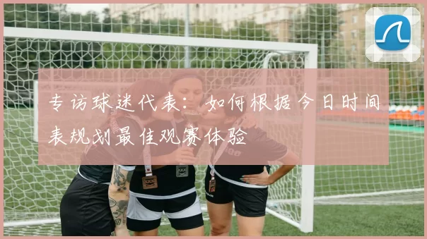 专访球迷代表：如何根据今日时间表规划最佳观赛体验