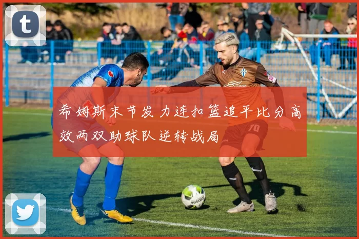 希姆斯末节发力连扣篮追平比分高效两双助球队逆转战局