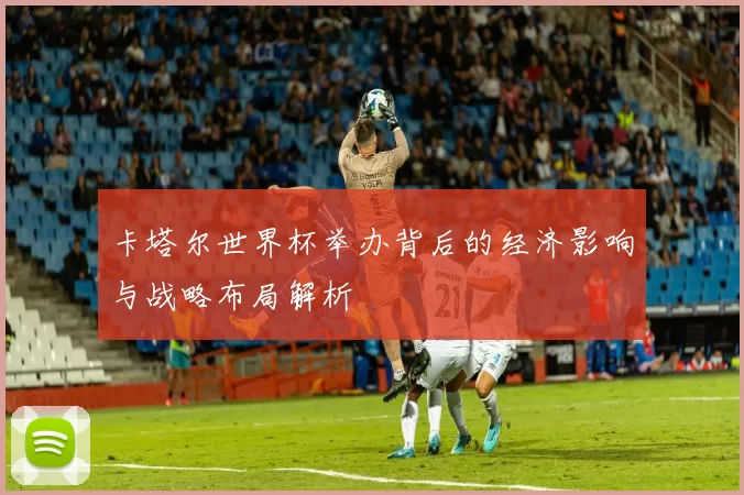 卡塔尔世界杯举办背后的经济影响与战略布局解析