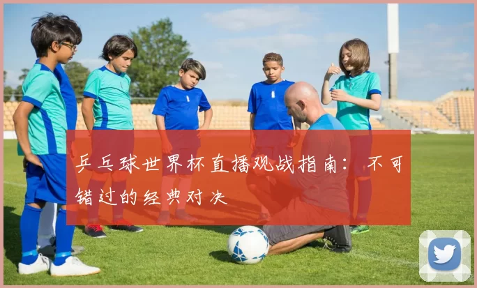 乒乓球世界杯直播观战指南:不可错过的经典对决