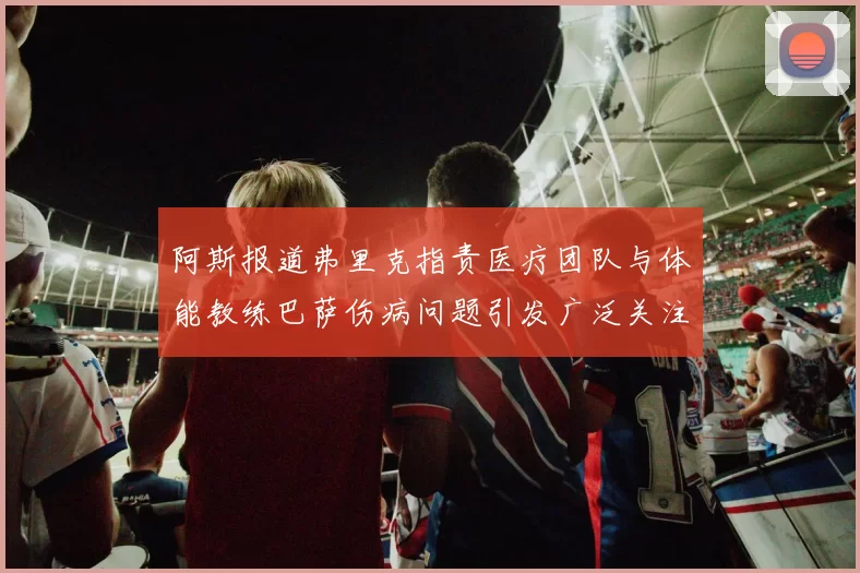 阿斯报道弗里克指责医疗团队与体能教练巴萨伤病问题引发广泛关注