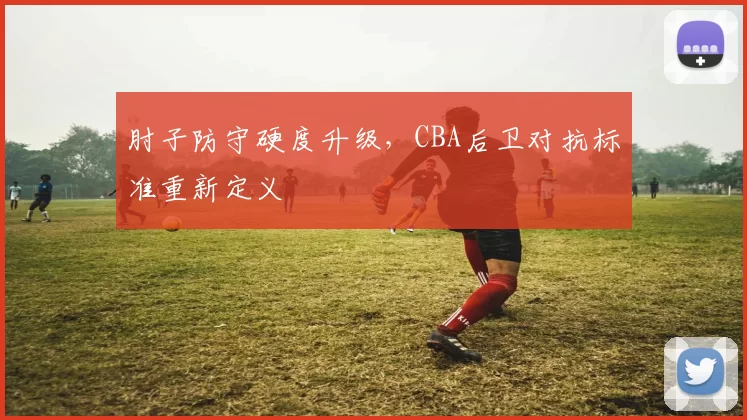 肘子防守硬度升级，CBA后卫对抗标准重新定义