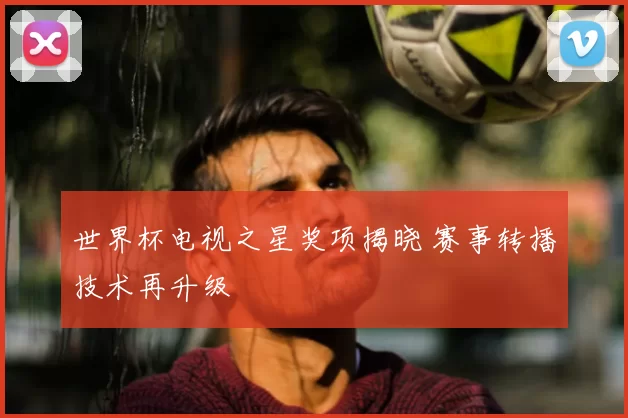 世界杯电视之星奖项揭晓 赛事转播技术再升级