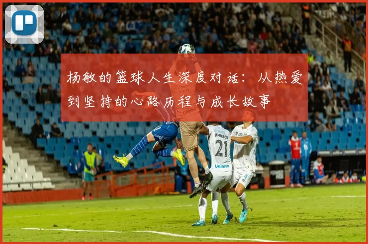 杨敏的篮球人生深度对话：从热爱到坚持的心路历程与成长故事