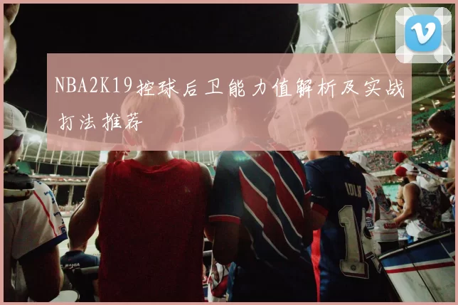 NBA2K19控球后卫能力值解析及实战打法推荐