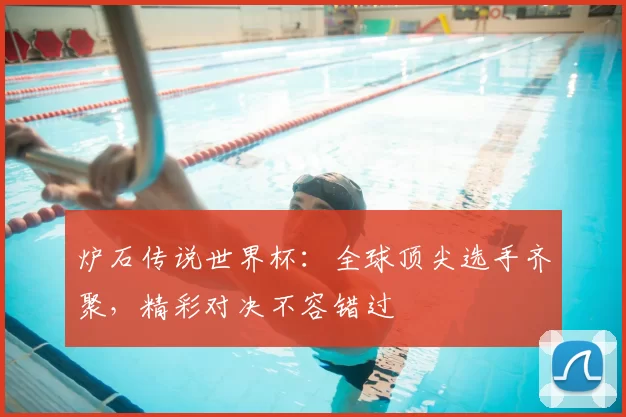 炉石传说世界杯:全球顶尖选手齐聚,精彩对决不容错过