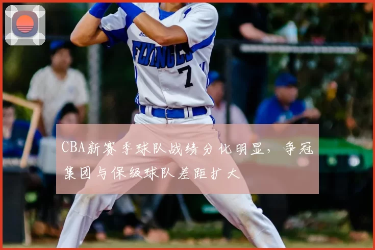 CBA新赛季球队战绩分化明显，争冠集团与保级球队差距扩大