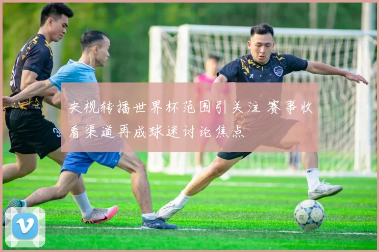 央视转播世界杯范围引关注 赛事收看渠道再成球迷讨论焦点